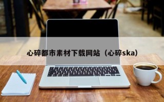 乌兰察布心碎都市素材下载网站（心碎ska）